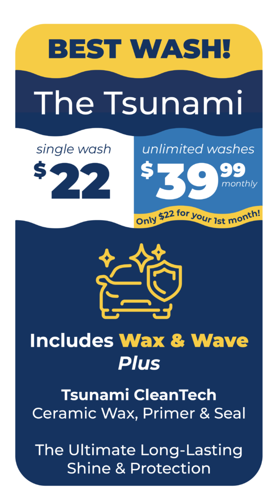 BEST WASH! The Tsunami Single Wash $22 or Unlimited Washes $39.99 Monthly Only $22 for your first month. Includes Wax & Wave: Tsunami CleanTech Ceramic Wax, Primer & Seal - The Ultimate Long-Lasting Shine & Protection