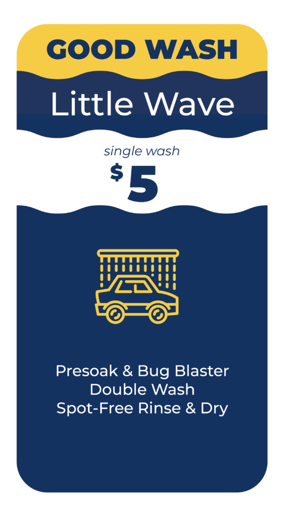 Good Wash – Little Wave: Single Wash $5. Includes Presoak & Bug Blaster, Double Wash, Spot-Free Rinse and Dry.