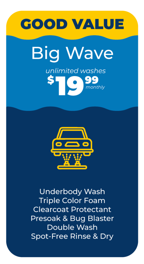 GOOD VALUE! Tsunami Big Wave Package: Unlimited Washes $19.99/Monthly. Includes Little Wave Plus: -Underbody Wash -Triple Color Foam - Clearcoat Protectant- Presoak and Bug Blaster - Double Wash - Spot Free Rinse & Dry