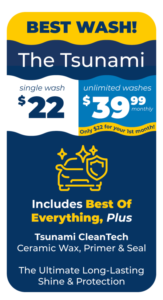 BEST WASH! The Tsunami Single Wash $22 or Unlimited Washes $39.99 Monthly Only $22 for your first month. Includes Best of Everything: Tsunami CleanTech Ceramic Wax, Primer & Seal - The Ultimate Long-Lasting Shine & Protection